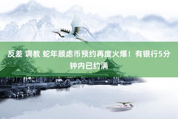 反差 调教 蛇年顾虑币预约再度火爆！有银行5分钟内已约满