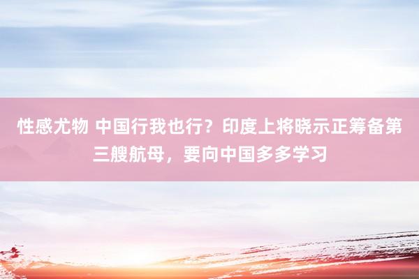 性感尤物 中国行我也行？印度上将晓示正筹备第三艘航母，要向中国多多学习