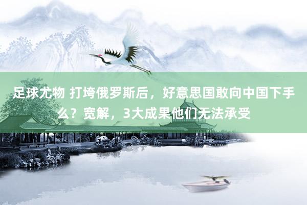 足球尤物 打垮俄罗斯后，好意思国敢向中国下手么？宽解，3大成果他们无法承受