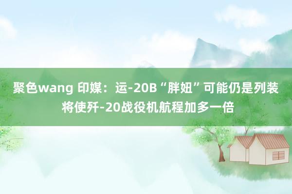 聚色wang 印媒：运-20B“胖妞”可能仍是列装 将使歼-20战役机航程加多一倍