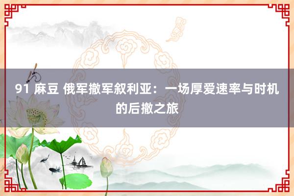 91 麻豆 俄军撤军叙利亚：一场厚爱速率与时机的后撤之旅