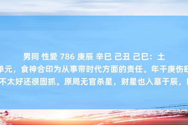 男同 性愛 786 庚辰 辛巳 己丑 己巳：土金食伤喜见印。印为责任单元，食神合印为从事带时代方面的责任。年干庚伤旺而无功，故性情不太好还很固抓。原局无官杀星，财星也入墓于辰，以食伤当财看，印合食伤便是责任挣钱之意。