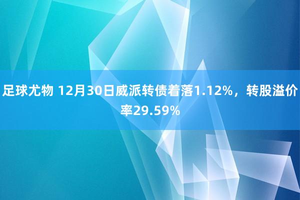 足球尤物 12月30日威派转债着落1.12%，转股溢价率29.59%