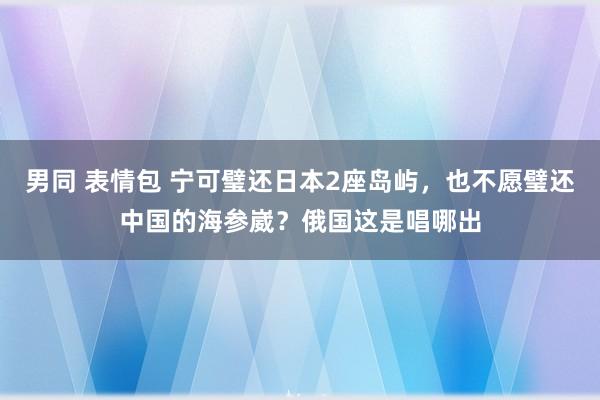 男同 表情包 宁可璧还日本2座岛屿，也不愿璧还中国的海参崴？俄国这是唱哪出
