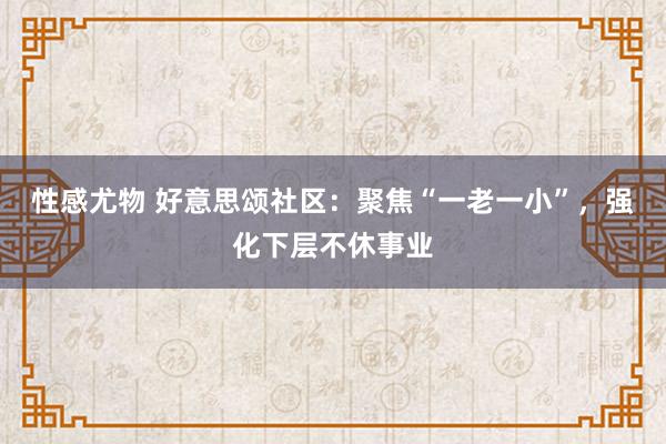 性感尤物 好意思颂社区：聚焦“一老一小”，强化下层不休事业