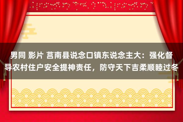 男同 影片 莒南县说念口镇东说念主大：强化督导农村住户安全提神责任，防守天下吉柔顺睦过冬