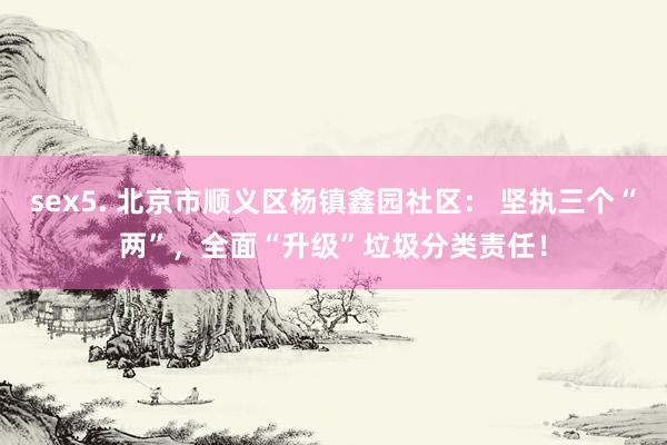 sex5. 北京市顺义区杨镇鑫园社区： 坚执三个“两”，全面“升级”垃圾分类责任！