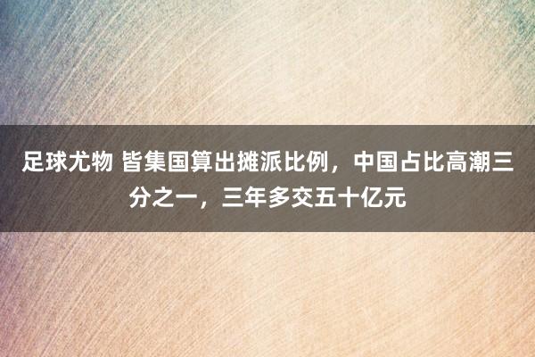 足球尤物 皆集国算出摊派比例，中国占比高潮三分之一，三年多交五十亿元