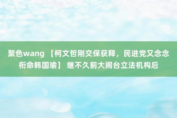 聚色wang 【柯文哲刚交保获释，民进党又念念衔命韩国瑜】 继不久前大闹台立法机构后