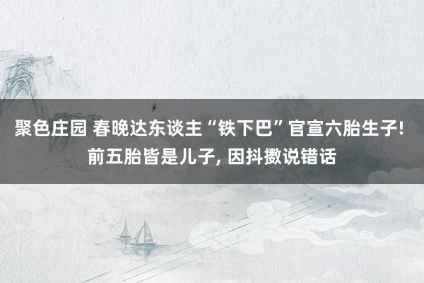 聚色庄园 春晚达东谈主“铁下巴”官宣六胎生子! 前五胎皆是儿子， 因抖擞说错话