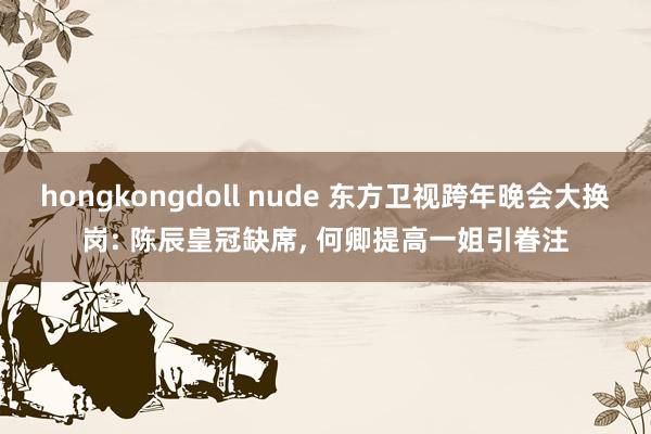 hongkongdoll nude 东方卫视跨年晚会大换岗: 陈辰皇冠缺席， 何卿提高一姐引眷注