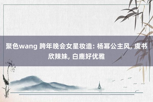 聚色wang 跨年晚会女星妆造: 杨幂公主风， 虞书欣辣妹， 白鹿好优雅