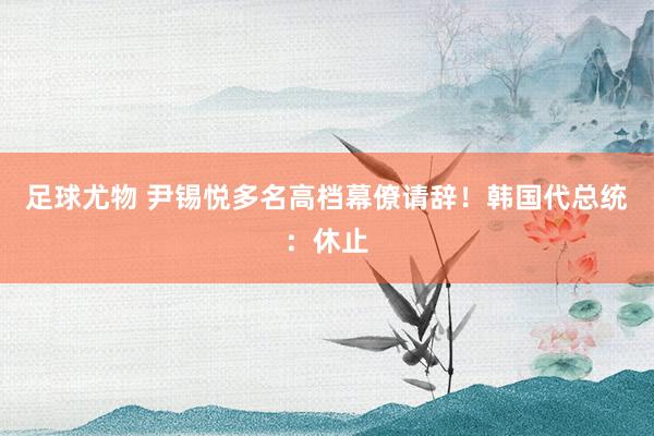 足球尤物 尹锡悦多名高档幕僚请辞！韩国代总统：休止