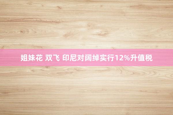 姐妹花 双飞 印尼对阔绰实行12%升值税