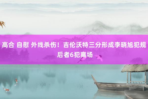高合 自慰 外线杀伤！吉伦沃特三分形成李晓旭犯规 后者6犯离场