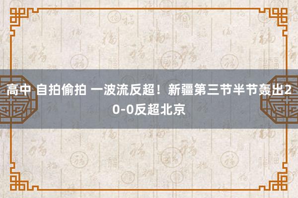 高中 自拍偷拍 一波流反超！新疆第三节半节轰出20-0反超北京