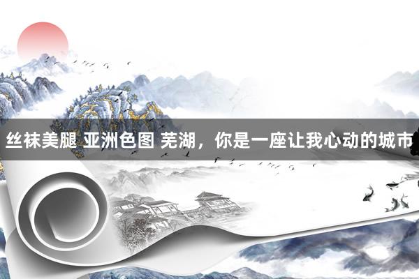 丝袜美腿 亚洲色图 芜湖，你是一座让我心动的城市