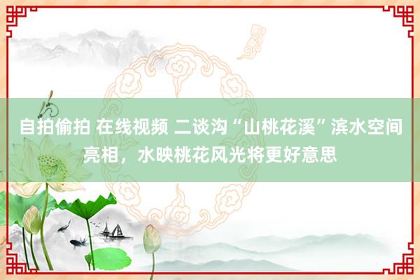 自拍偷拍 在线视频 二谈沟“山桃花溪”滨水空间亮相，水映桃花风光将更好意思