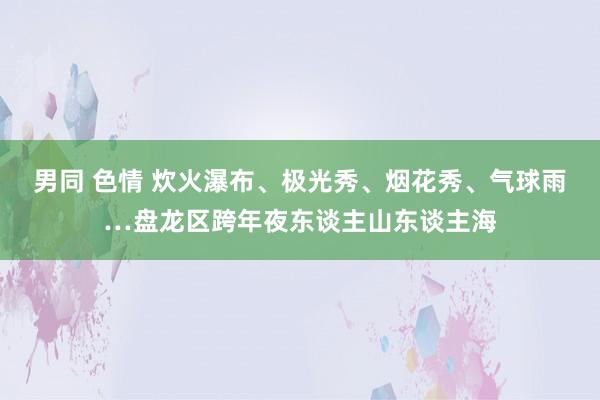 男同 色情 炊火瀑布、极光秀、烟花秀、气球雨…盘龙区跨年夜东谈主山东谈主海