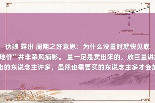 伪娘 露出 周期之好意思：为什么没量时就快见底了？ “天量天价、地量地价”并非系风捕影。 量一定是卖出来的，放巨量讲解卖出的东说念主许多，虽然也需要买的东说念主多才会放量。要是股价涨高后放量，主...