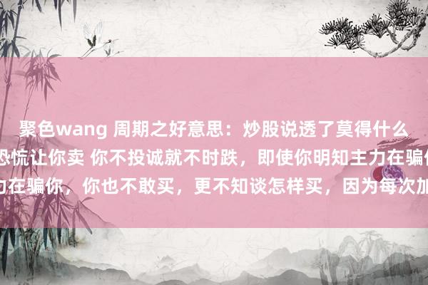 聚色wang 周期之好意思：炒股说透了莫得什么时间含量 先是低位制造恐㤺让你卖 你不投诚就不时跌，即使你明知主力在骗你，你也不敢买，更不知谈怎样买，因为每次加仓王人会亏更多。 ...