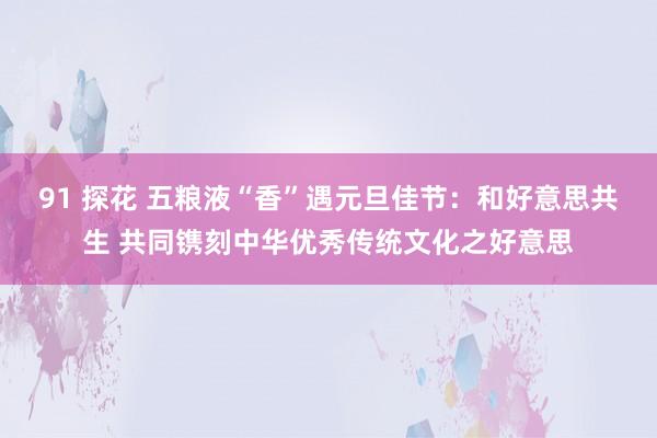 91 探花 五粮液“香”遇元旦佳节：和好意思共生 共同镌刻中华优秀传统文化之好意思