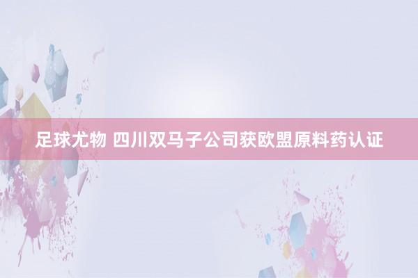 足球尤物 四川双马子公司获欧盟原料药认证