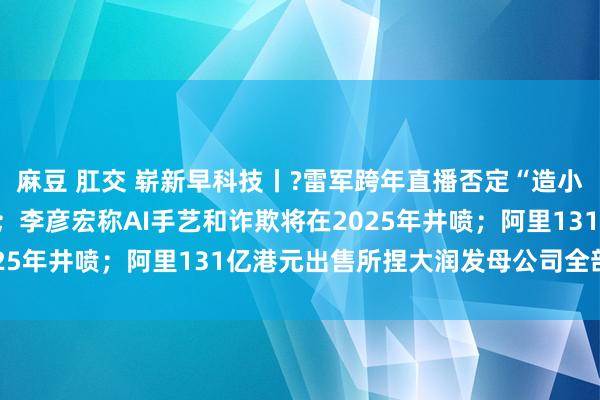 麻豆 肛交 崭新早科技丨?雷军跨年直播否定“造小米汽车惟有100亿元”；李彦宏称AI手艺和诈欺将在2025年井喷；阿里131亿港元出售所捏大润发母公司全部股权