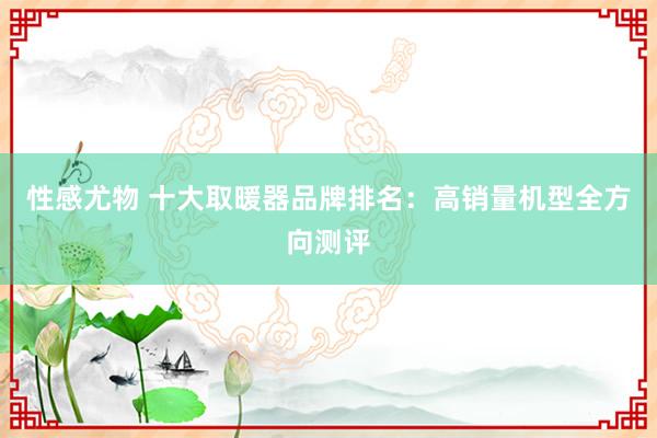 性感尤物 十大取暖器品牌排名：高销量机型全方向测评