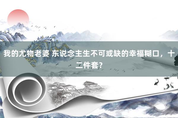 我的尤物老婆 东说念主生不可或缺的幸福糊口，十二件套？