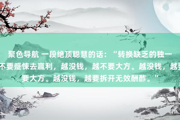 聚色导航 一段绝顶聪慧的话：“转换缺乏的独一长进，越没钱，越不要蹙悚去赢利，越没钱，越不要大方。越没钱，越要拆开无效酬酢。”