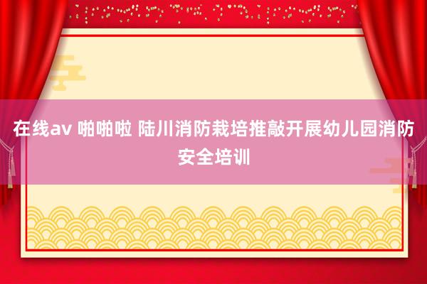 在线av 啪啪啦 陆川消防栽培推敲开展幼儿园消防安全培训