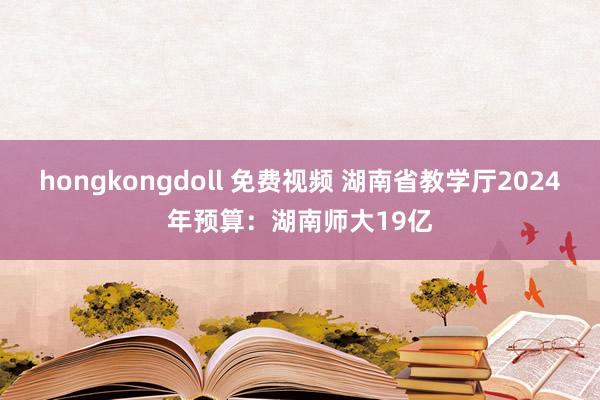 hongkongdoll 免费视频 湖南省教学厅2024年预算：湖南师大19亿