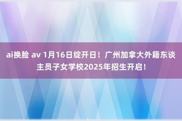 ai换脸 av 1月16日绽开日！广州加拿大外籍东谈主员子女学校2025年招生开启！