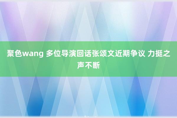 聚色wang 多位导演回话张颂文近期争议 力挺之声不断