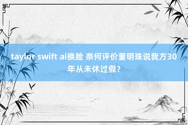 taylor swift ai换脸 奈何评价董明珠说我方30年从未休过假？