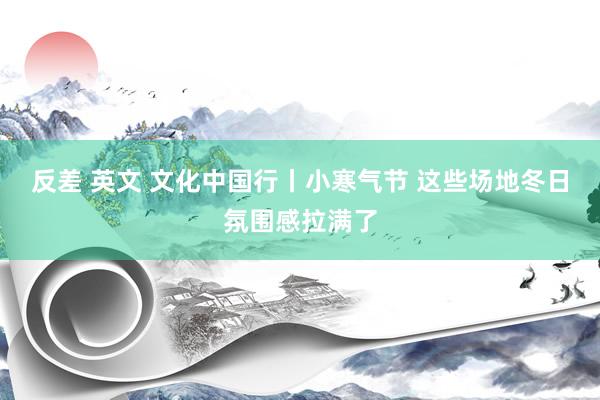 反差 英文 文化中国行丨小寒气节 这些场地冬日氛围感拉满了