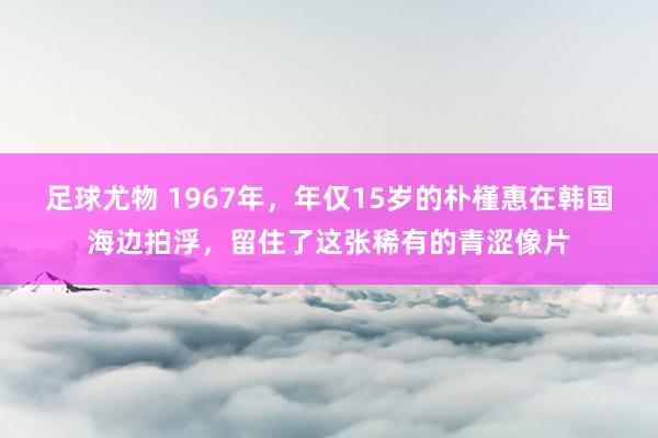 足球尤物 1967年，年仅15岁的朴槿惠在韩国海边拍浮，留住了这张稀有的青涩像片
