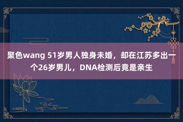 聚色wang 51岁男人独身未婚，却在江苏多出一个26岁男儿，DNA检测后竟是亲生