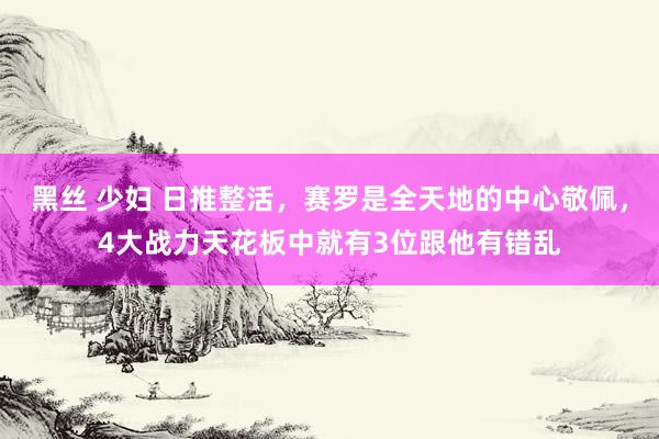 黑丝 少妇 日推整活，赛罗是全天地的中心敬佩，4大战力天花板中就有3位跟他有错乱