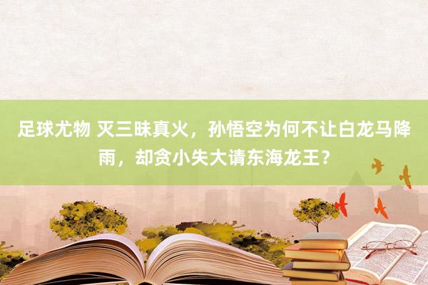 足球尤物 灭三昧真火，孙悟空为何不让白龙马降雨，却贪小失大请东海龙王？