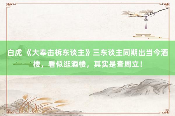 白虎 《大奉击柝东谈主》三东谈主同期出当今酒楼，看似逛酒楼，其实是查周立！