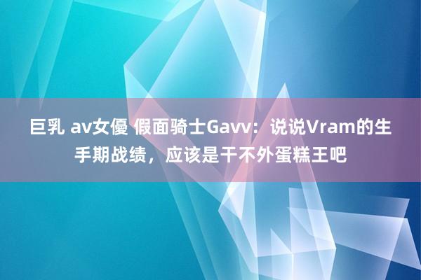巨乳 av女優 假面骑士Gavv：说说Vram的生手期战绩，应该是干不外蛋糕王吧