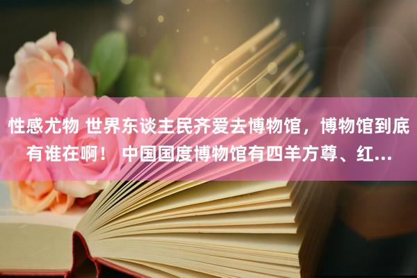 性感尤物 世界东谈主民齐爱去博物馆，博物馆到底有谁在啊！ 中国国度博物馆有四羊方尊、红...
