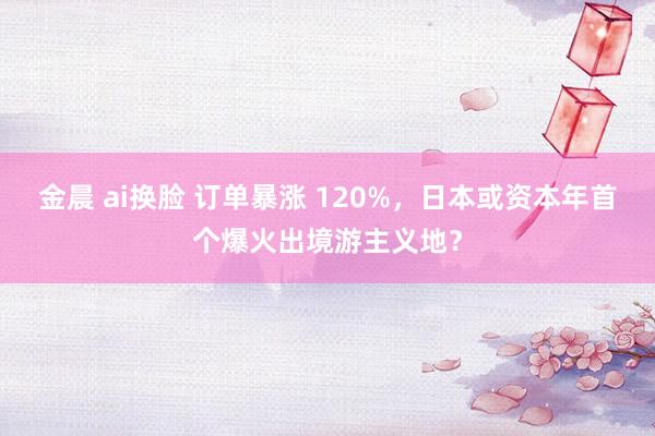 金晨 ai换脸 订单暴涨 120%，日本或资本年首个爆火出境游主义地？