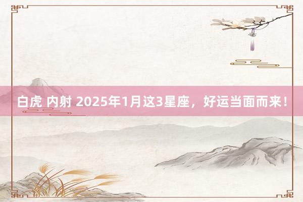 白虎 内射 2025年1月这3星座，好运当面而来！