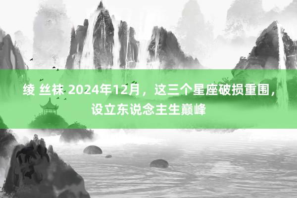绫 丝袜 2024年12月，这三个星座破损重围，设立东说念主生巅峰