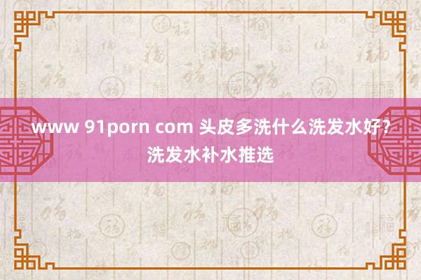 www 91porn com 头皮多洗什么洗发水好？洗发水补水推选