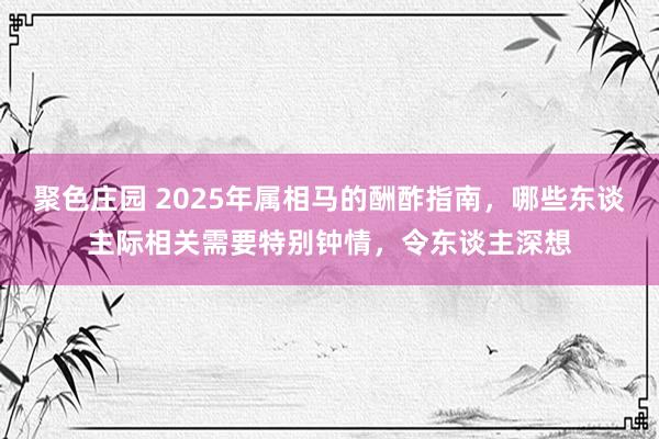 聚色庄园 2025年属相马的酬酢指南，哪些东谈主际相关需要特别钟情，令东谈主深想