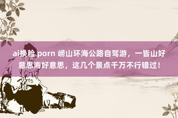 ai换脸 porn 崂山环海公路自驾游，一皆山好意思海好意思，这几个景点千万不行错过！